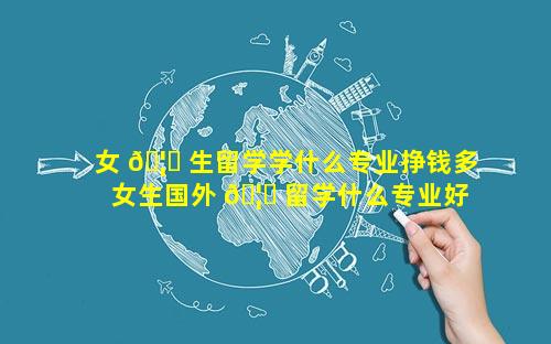 女 🦆 生留学学什么专业挣钱多 女生国外 🦍 留学什么专业好